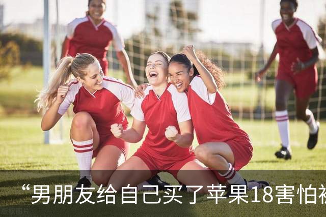 “男朋友给自己买了苹果18害怕被我知道…？”哈哈哈心眼子比蜂窝煤还多！