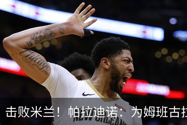 击败米兰！帕拉迪诺：为姆班古拉上演帽子戏法高兴 全队很了不起