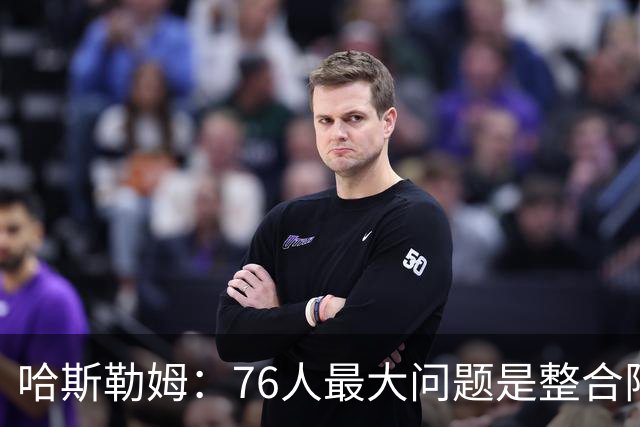 哈斯勒姆：76人最大问题是整合阵容 马克西埃奇库姆需要快节奏