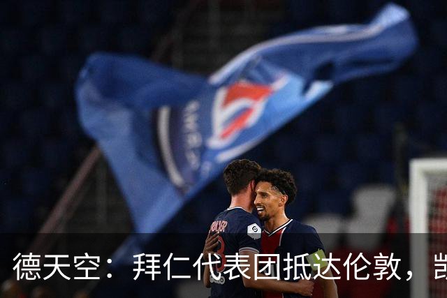 德天空：拜仁代表团抵达伦敦，凯恩、奥利塞等人出席金球奖典礼