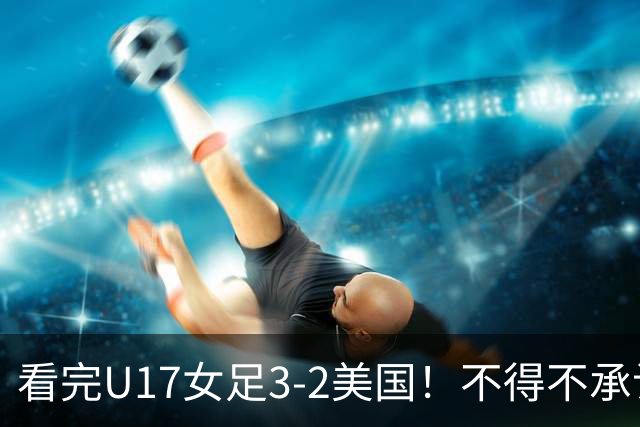 看完U17女足3-2美国！不得不承认的5个事实，女足用实力打脸质疑