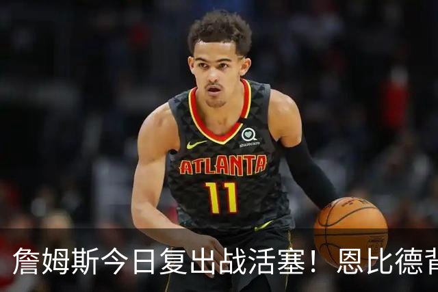 詹姆斯今日复出战活塞！恩比德背靠背轮休 杜伦腿筋受伤至少歇两周