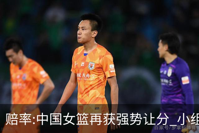 赔率:中国女篮再获强势让分 小组赛无需发力?