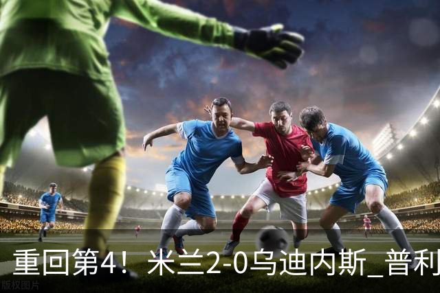 重回第4！米兰2-0乌迪内斯 普利西奇单刀破门哈钦森建功奇克伤退