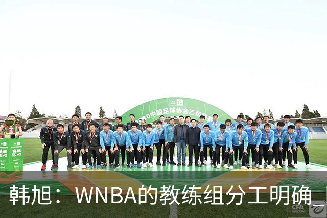 韩旭：WNBA的教练组分工明确 国内基本就是一个主教练+两个助教