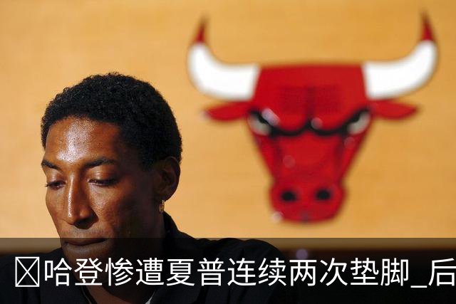 😮哈登惨遭夏普连续两次垫脚 后者累计两个一级恶犯被驱逐